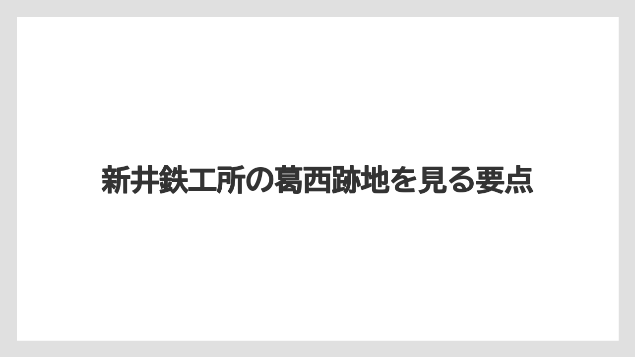 新井鉄工所の葛西跡地を見る要点