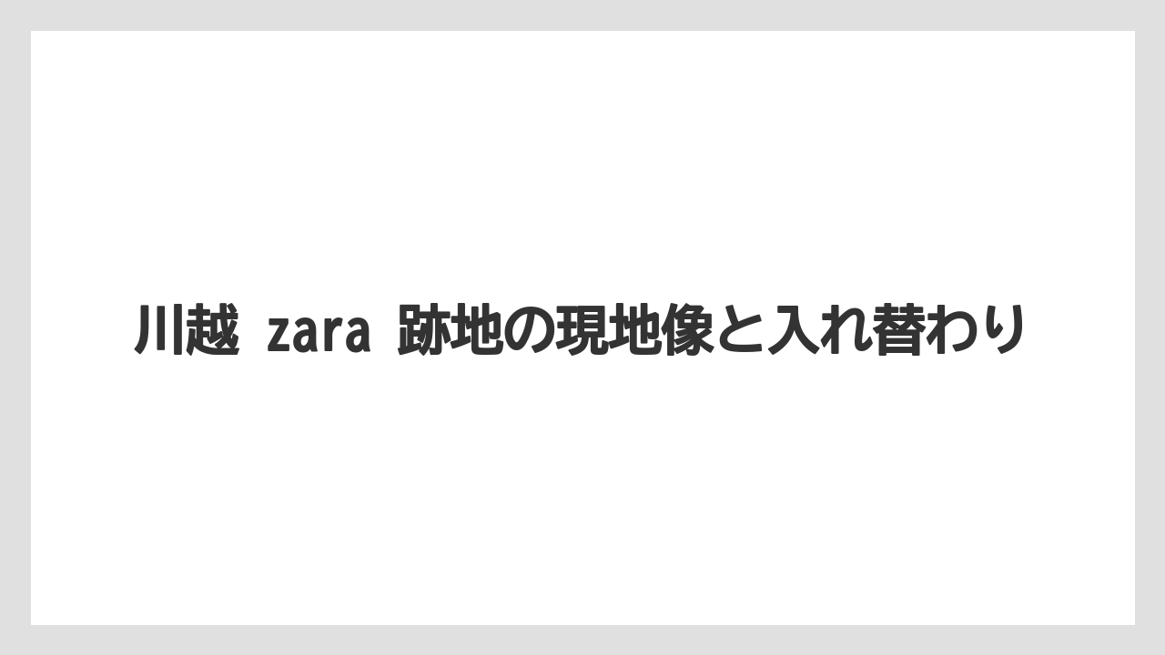 川越 zara 跡地の現地像と入れ替わり