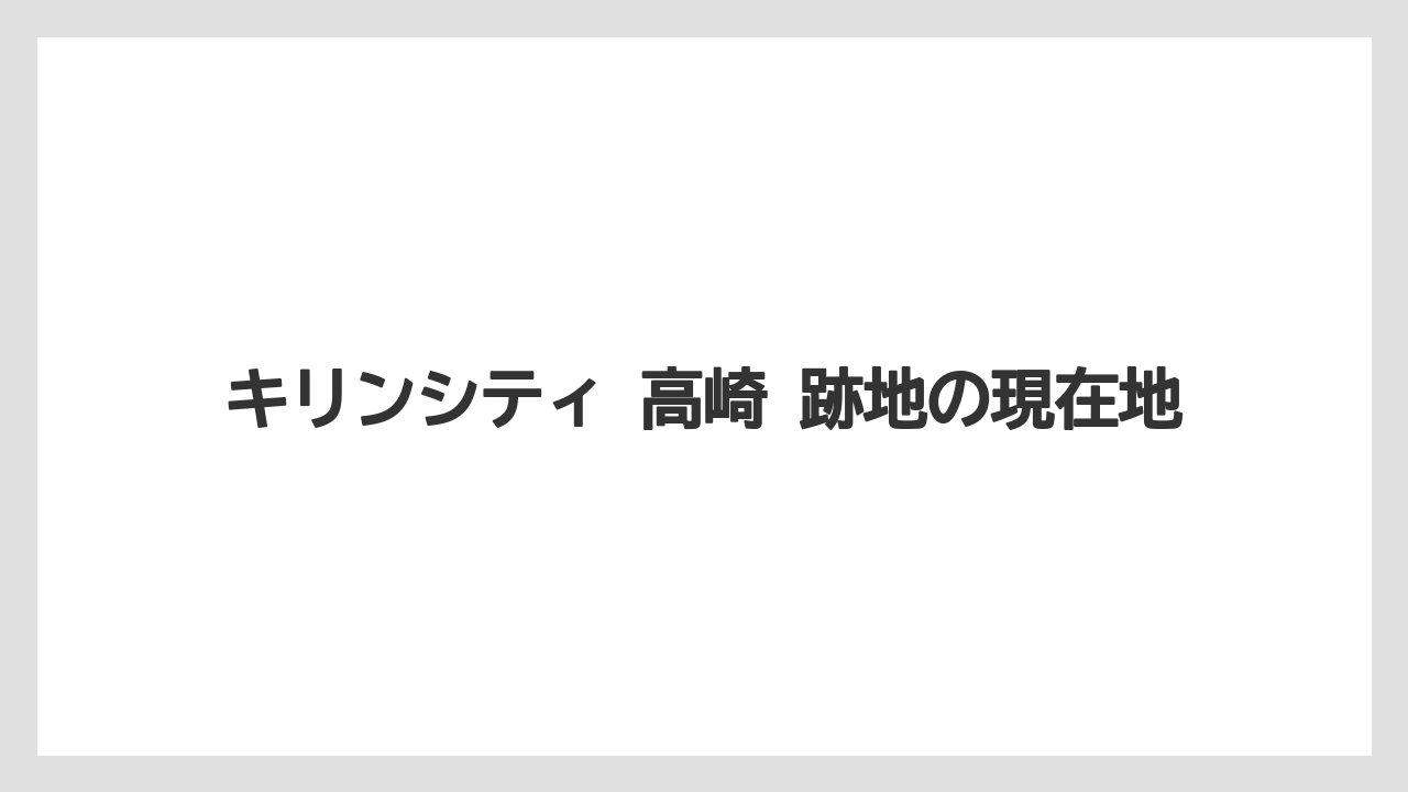 キリンシティ 高崎 跡地の現在地