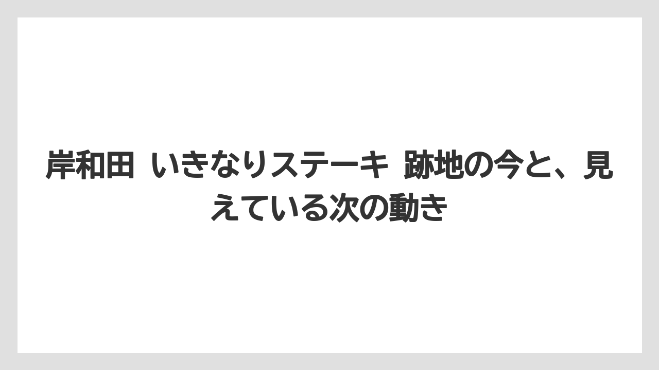 岸和田 いきなりステーキ 跡地の今と、見えている次の動き