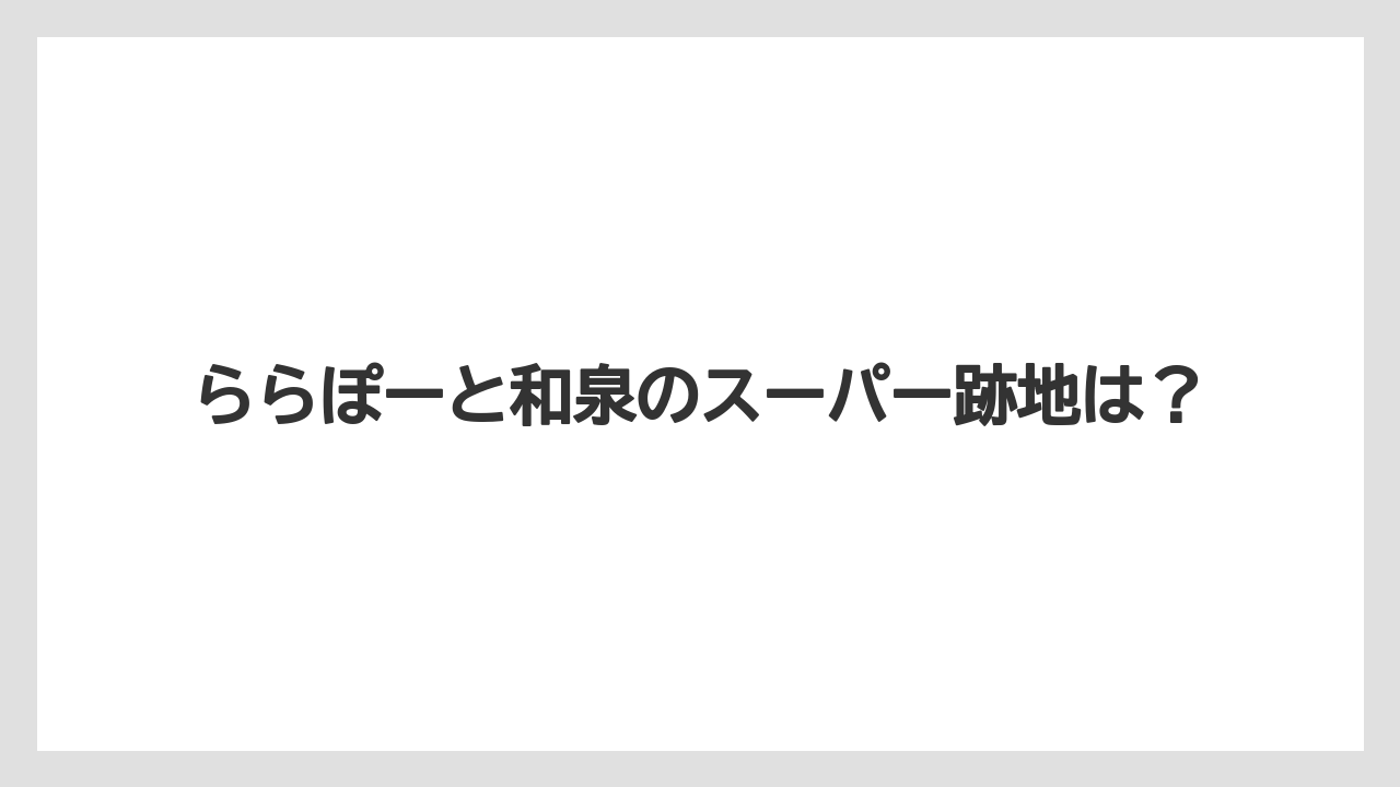 ららぽーと和泉のスーパー跡地は？
