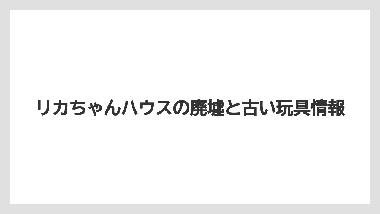 リカちゃんハウスの廃墟と古い玩具情報