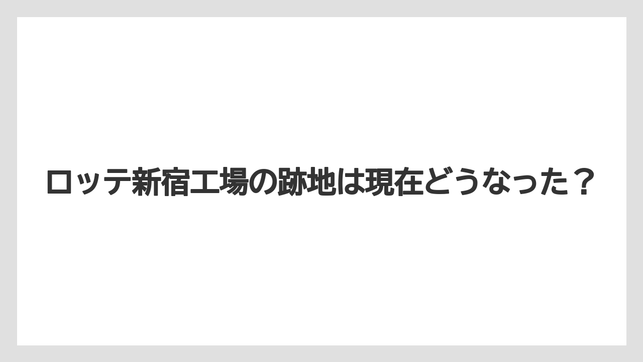 ロッテ新宿工場の跡地は現在どうなった?