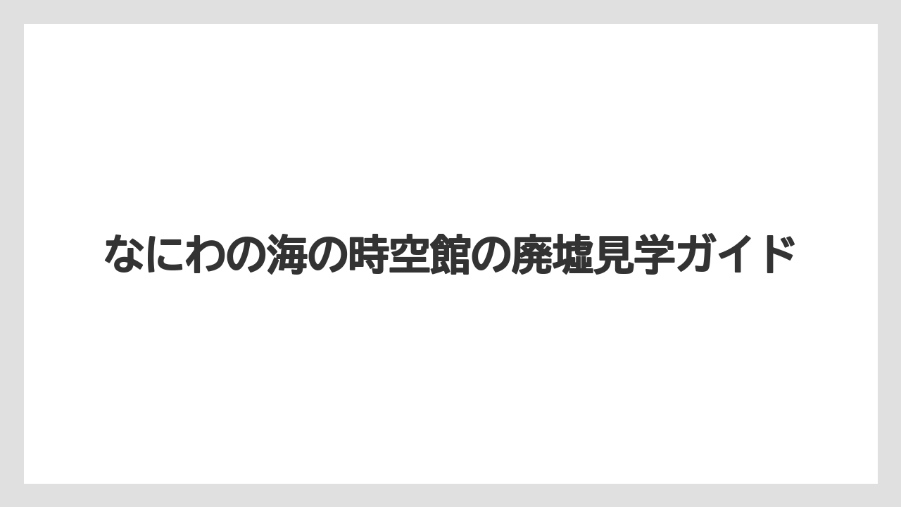 なにわの海の時空館の廃墟見学ガイド