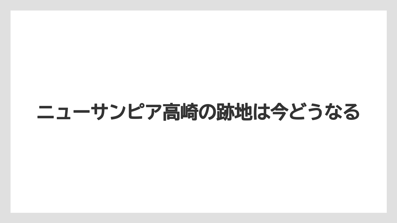 ニューサンピア高崎の跡地は今どうなる