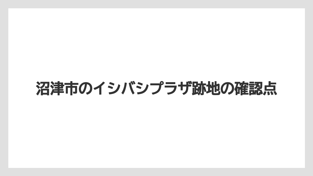 沼津市のイシバシプラザ跡地の確認点