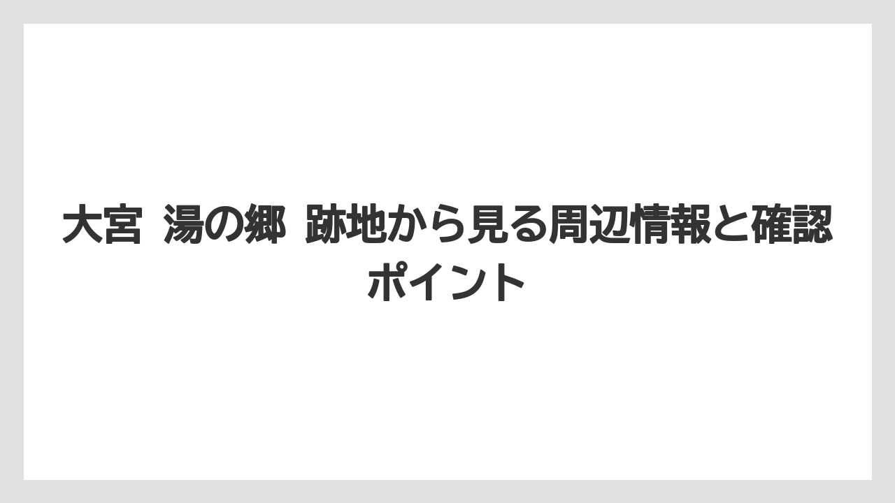 大宮 湯の郷 跡地から見る周辺情報と確認ポイント