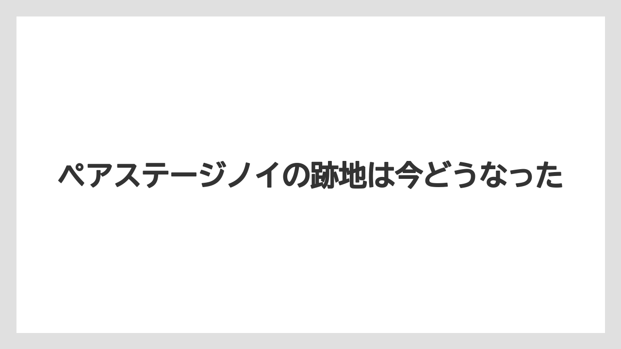 ペアステージノイの跡地は今どうなった