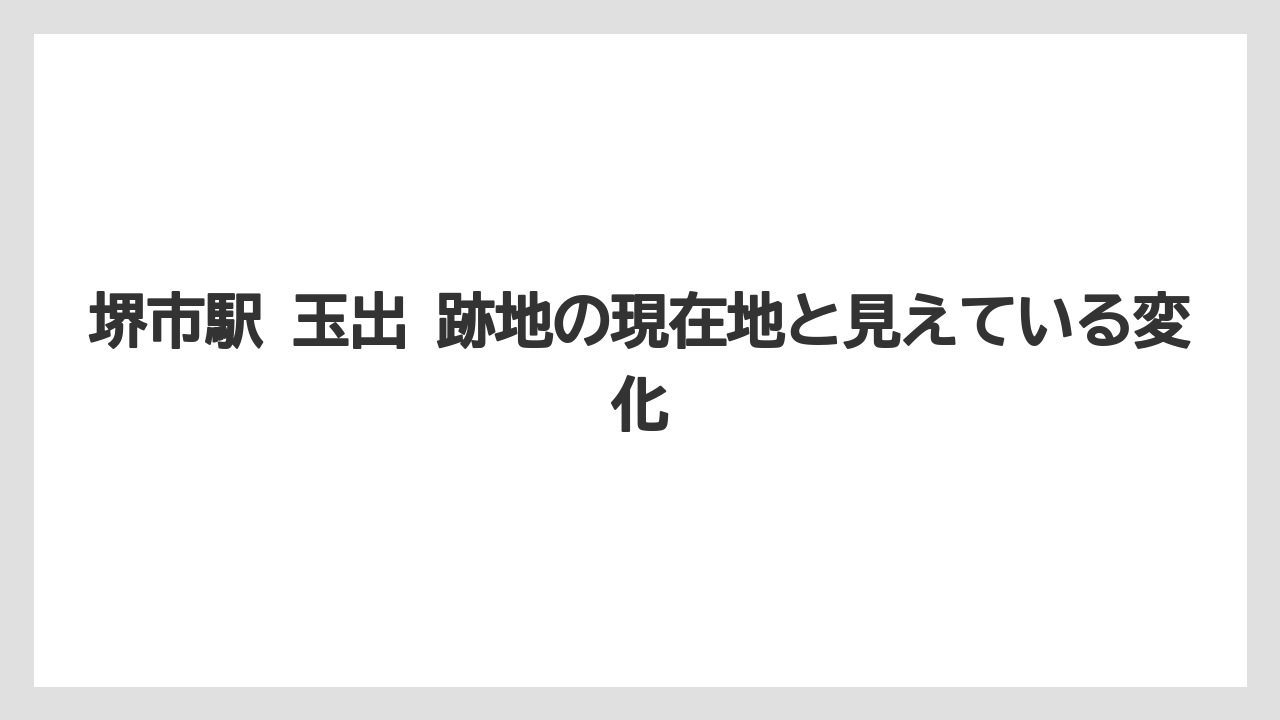 堺市駅 玉出 跡地の現在地と見えている変化