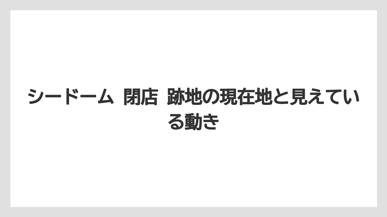 シードーム 閉店 跡地の現在地と見えている動き