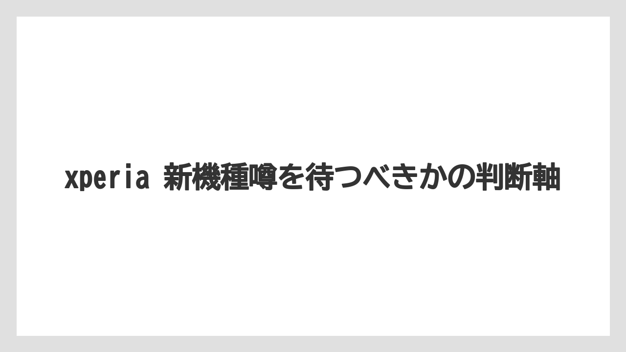 xperia 新機種噂を待つべきかの判断軸