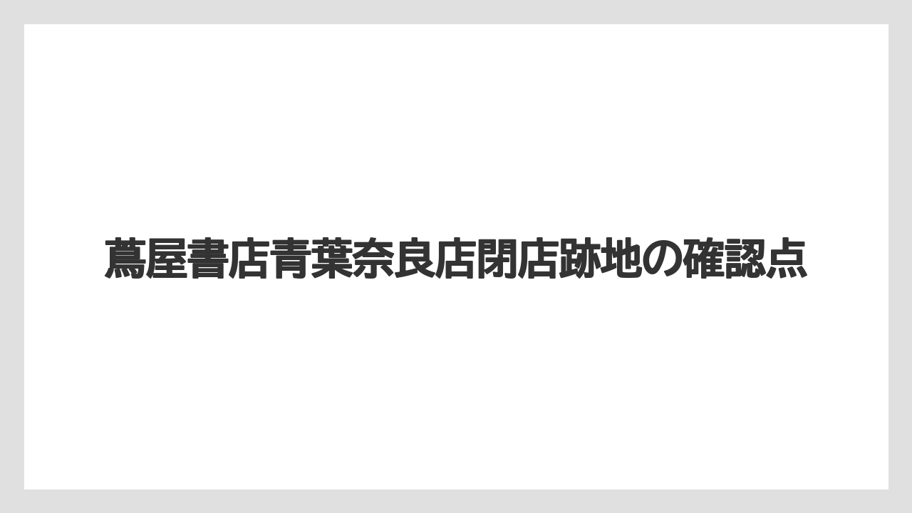 蔦屋書店青葉奈良店閉店跡地の確認点