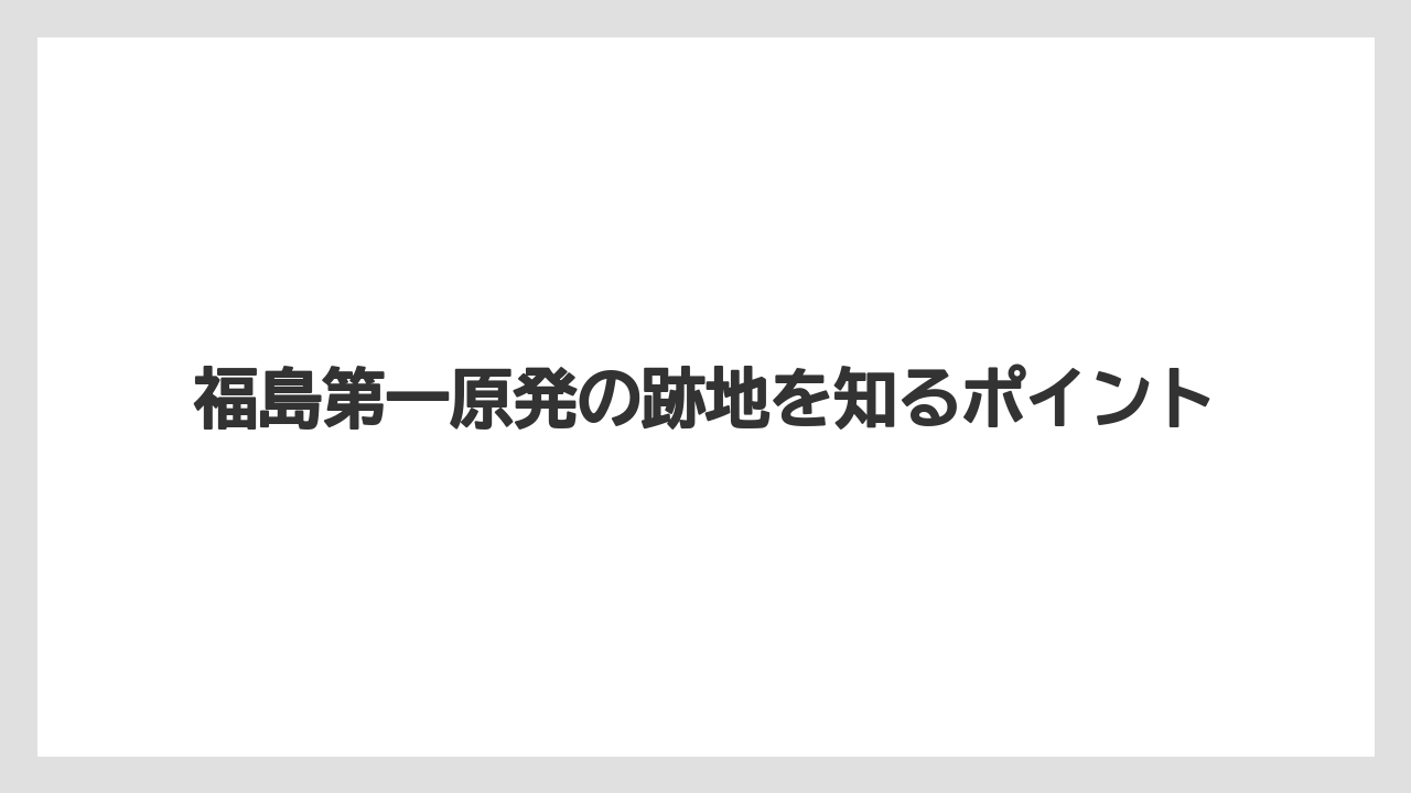福島第一原発の跡地を知るポイント