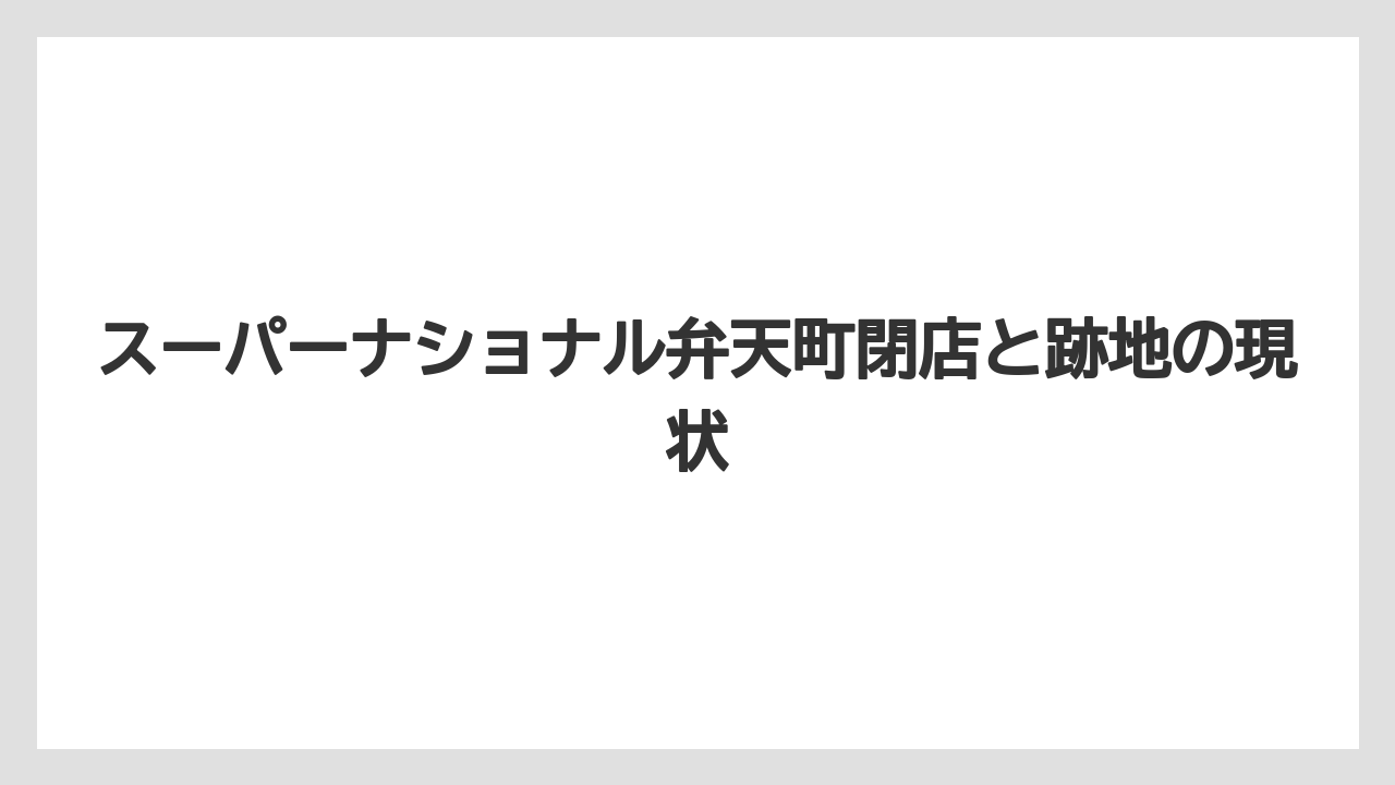 スーパーナショナル弁天町閉店と跡地の現状