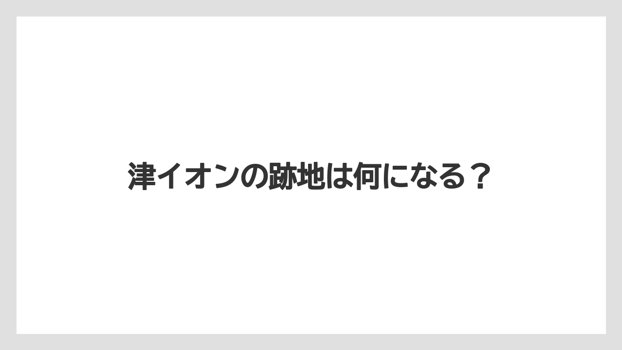 津イオンの跡地は何になる？
