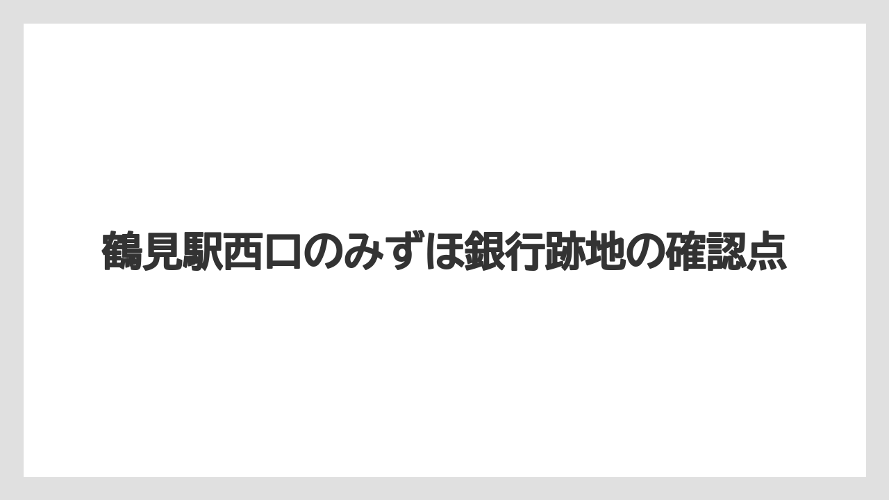 鶴見駅西口のみずほ銀行跡地の確認点