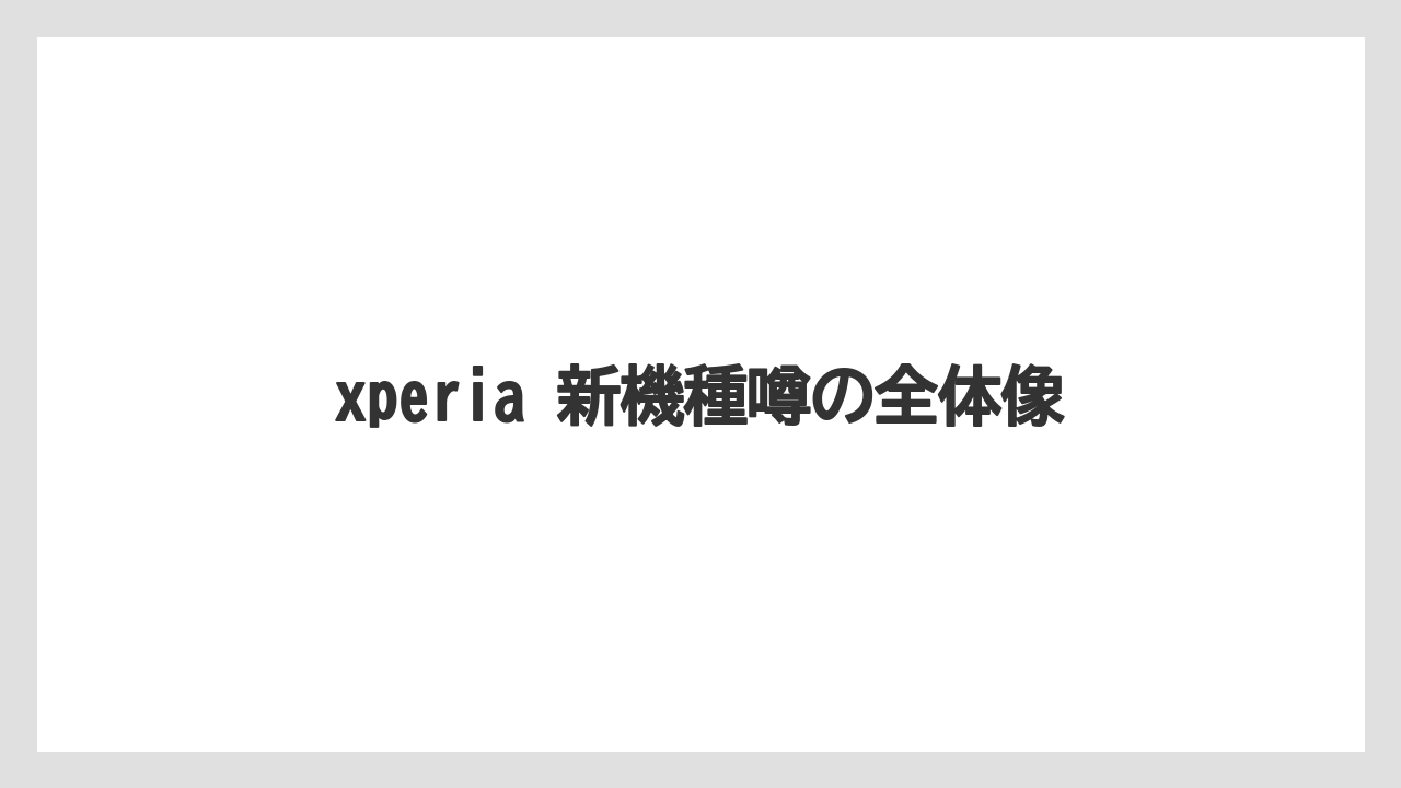 xperia 新機種噂の全体像