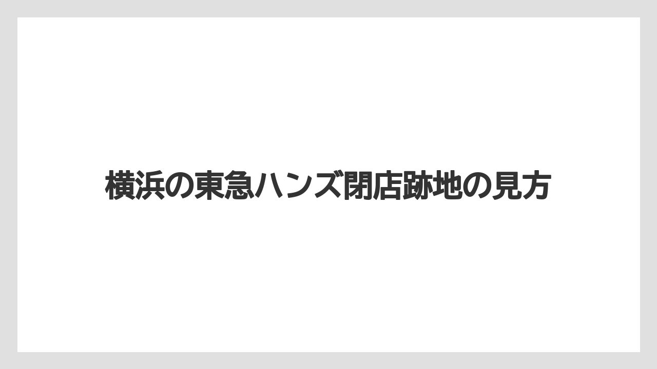 横浜の東急ハンズ閉店跡地の見方