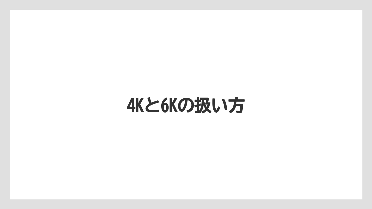 4Kと6Kの扱い方