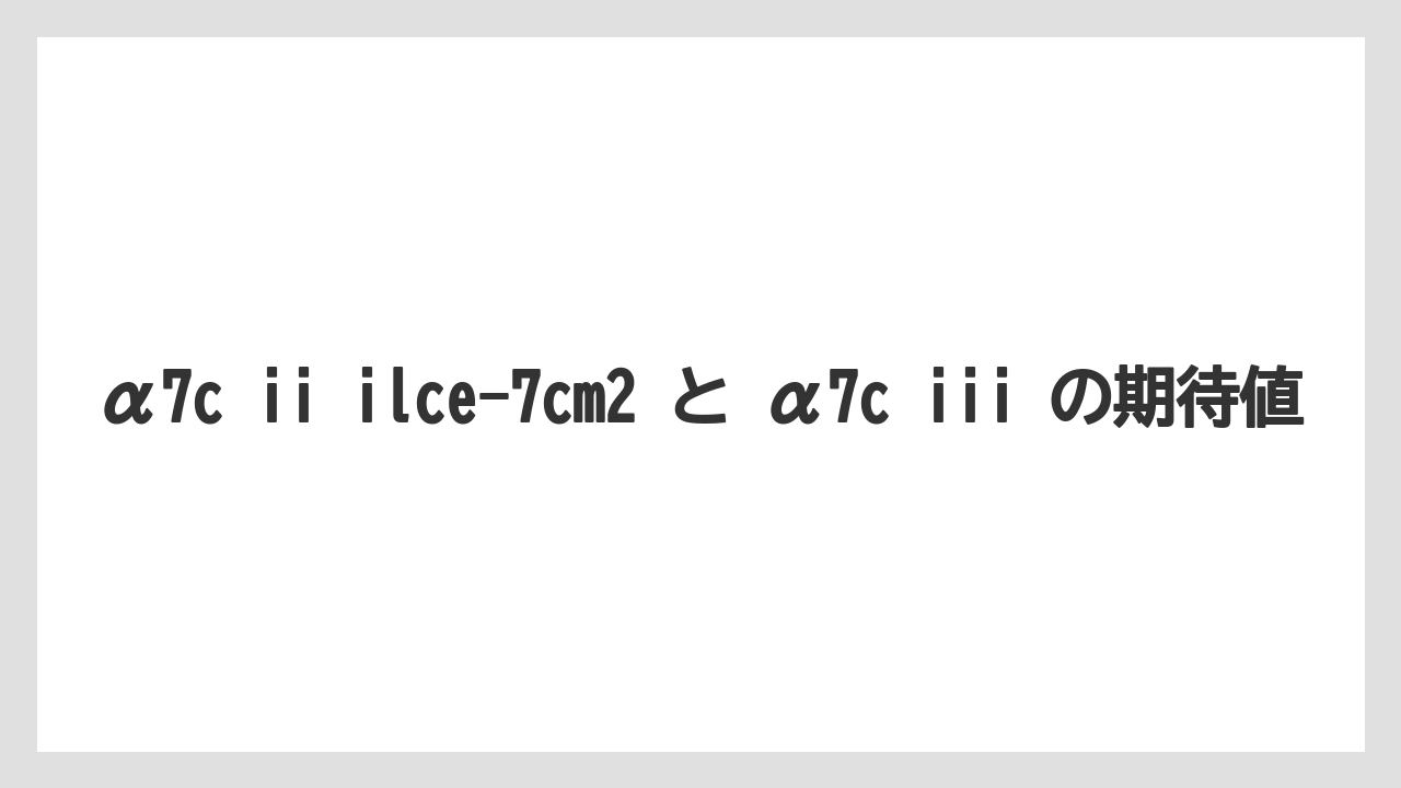 α7c ii ilce-7cm2 と α7c iii の期待値
