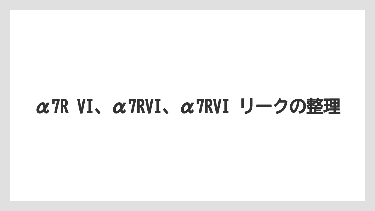 α7R VI、α7RVI、α7RVI リークの整理