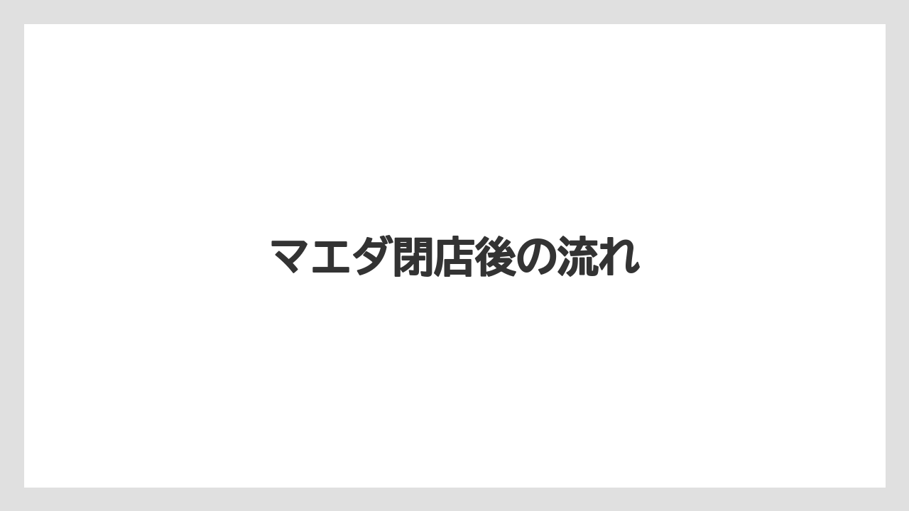 マエダ閉店後の流れ