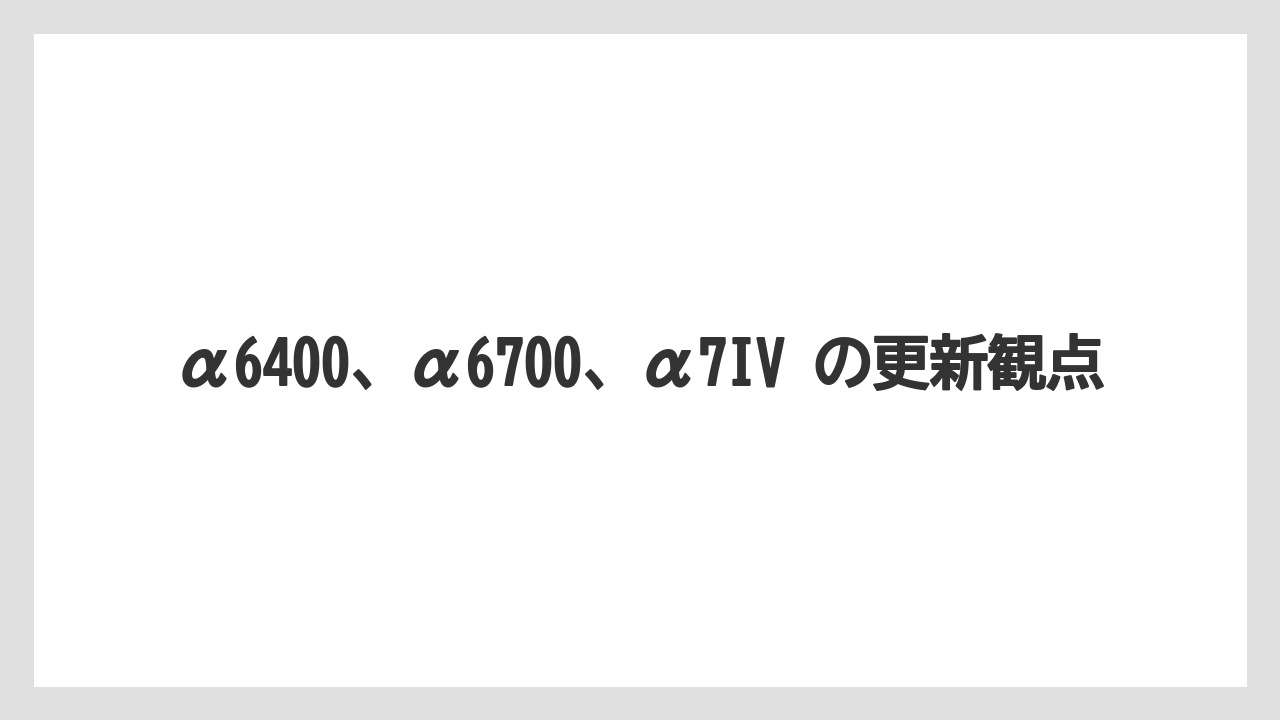 α6400、α6700、α7IV の更新観点
