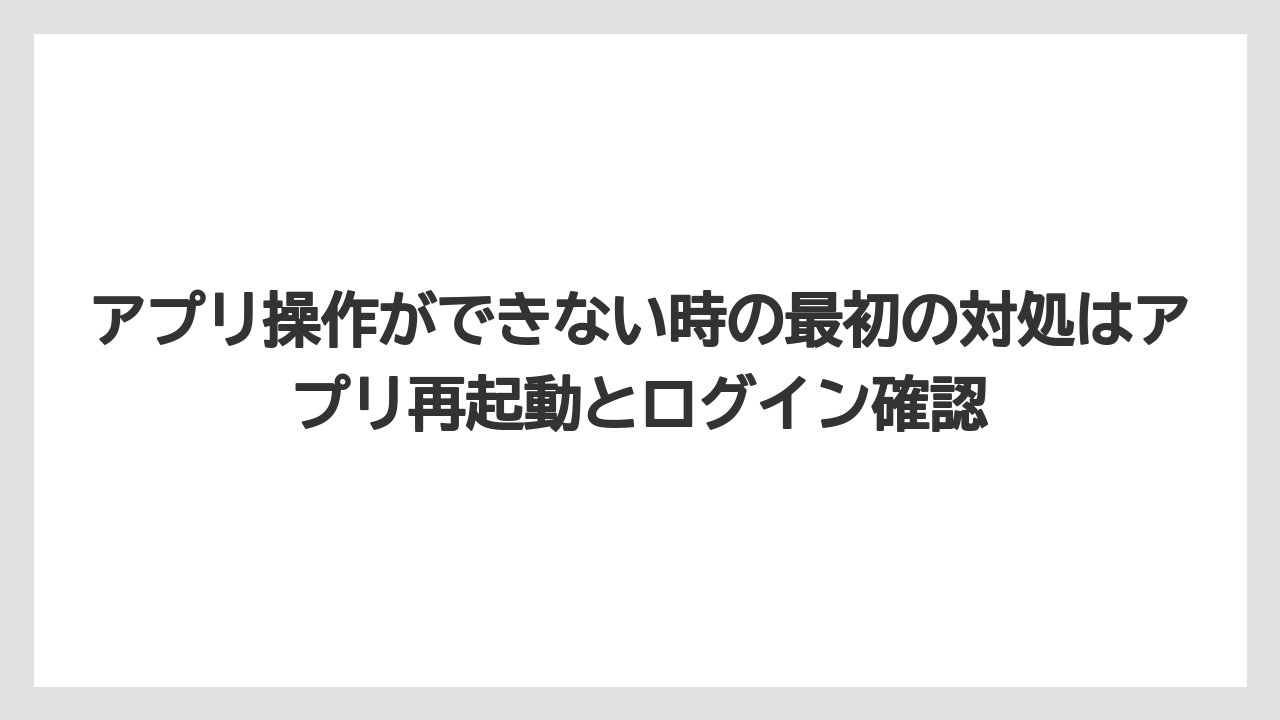 アプリ操作ができない時の最初の対処はアプリ再起動とログイン確認