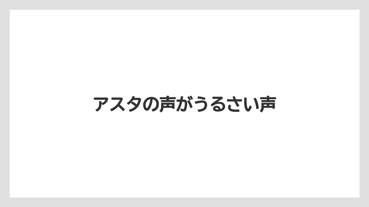 アスタの声がうるさい声