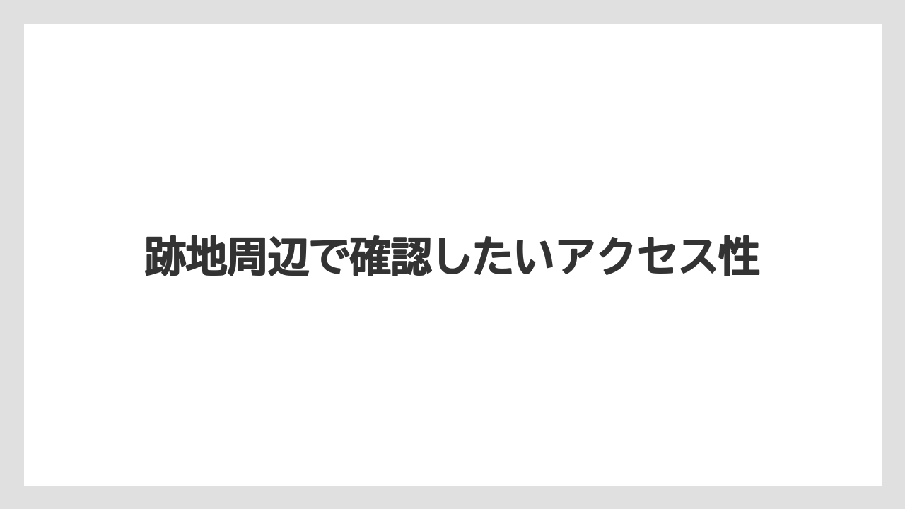 跡地周辺で確認したいアクセス性