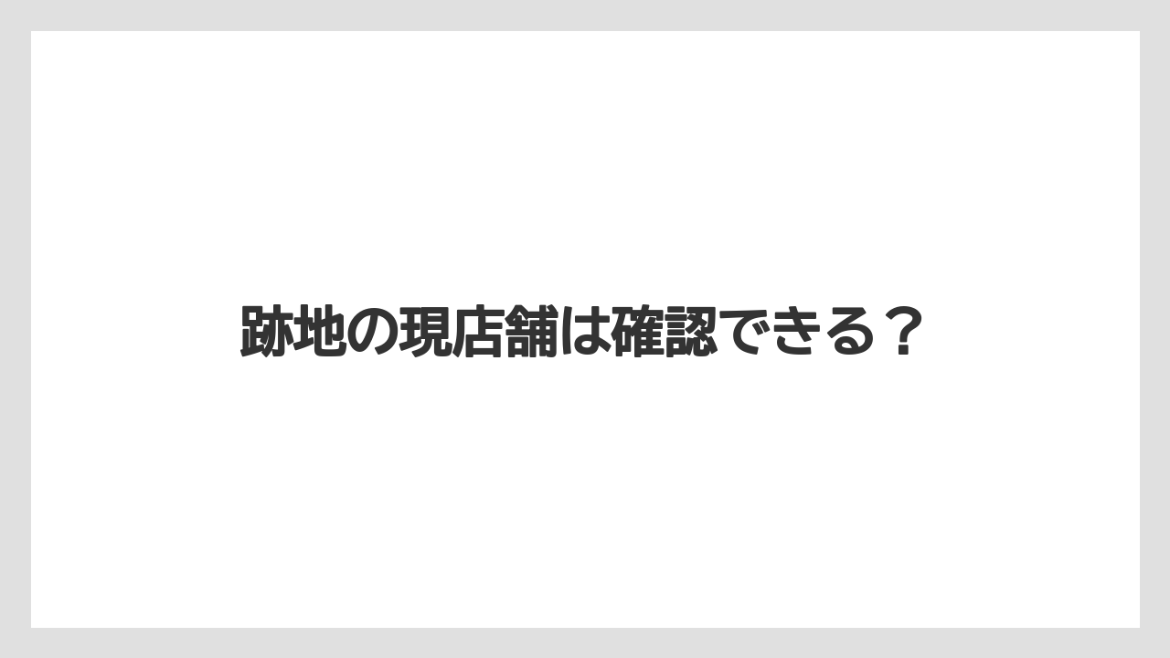 跡地の現店舗は確認できる？