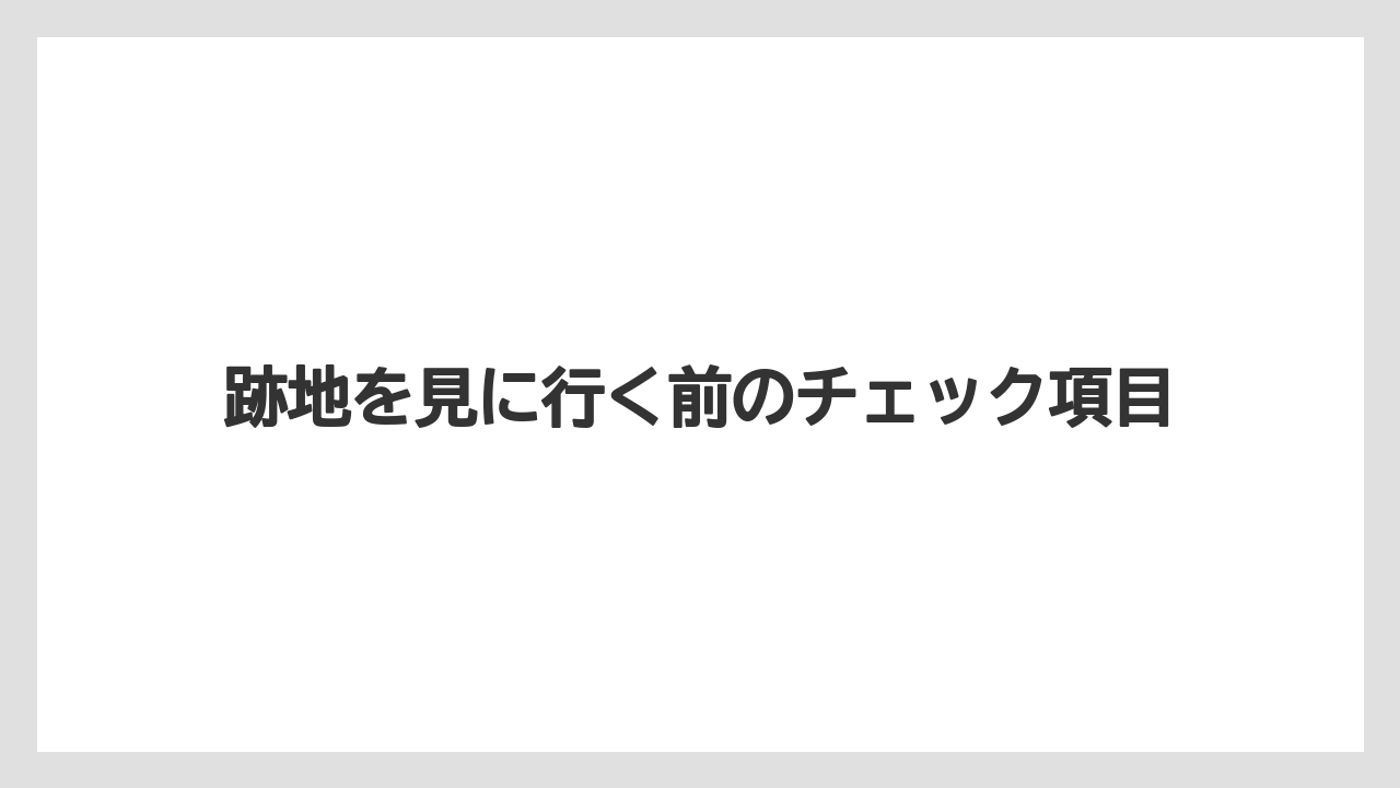 跡地を見に行く前のチェック項目