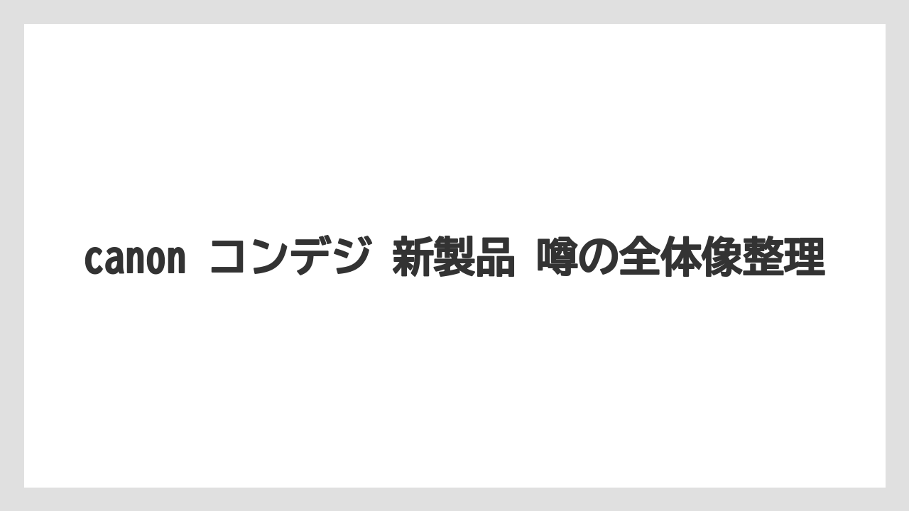 canon コンデジ 新製品 噂の全体像整理