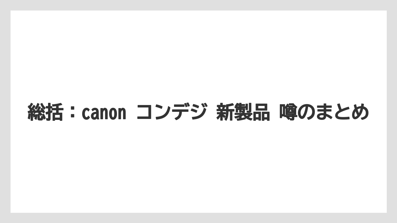 総括：canon コンデジ 新製品 噂のまとめ