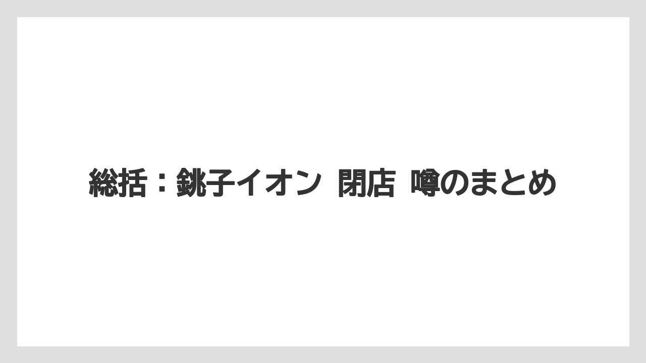 総括：銚子イオン 閉店 噂のまとめ