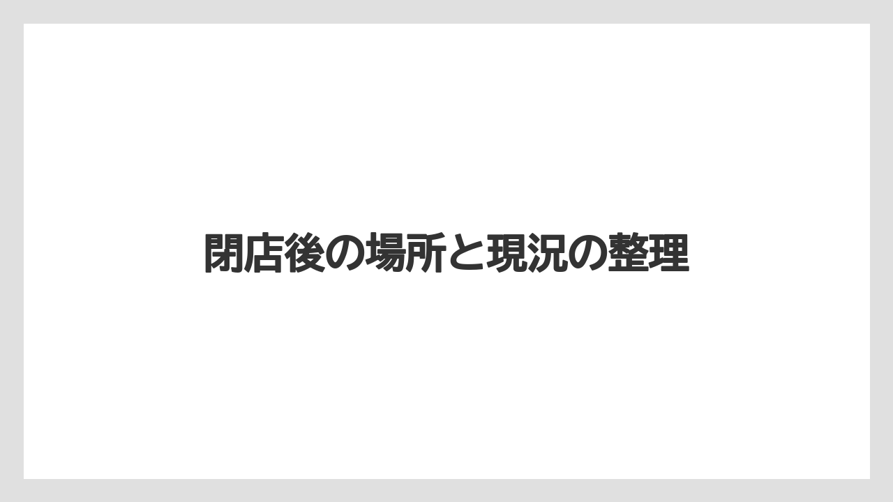 閉店後の場所と現況の整理