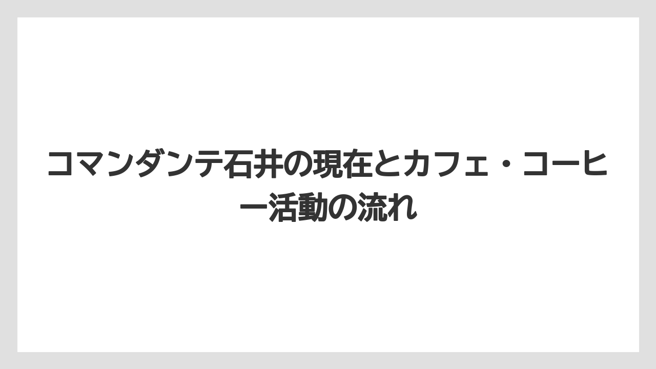 コマンダンテ石井の現在とカフェ・コーヒー活動の流れ