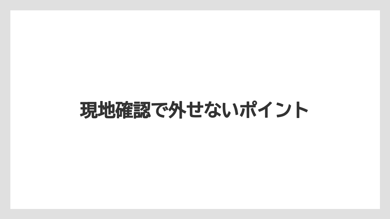 現地確認で外せないポイント