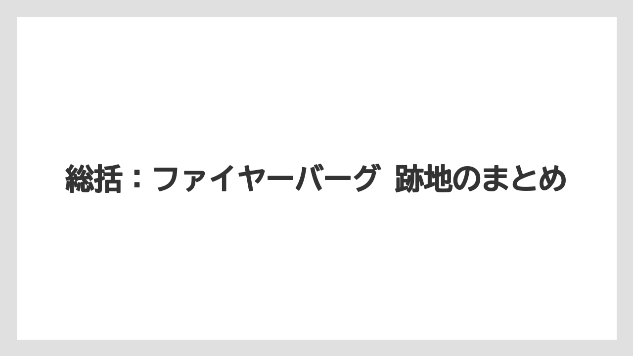 総括：ファイヤーバーグ 跡地のまとめ