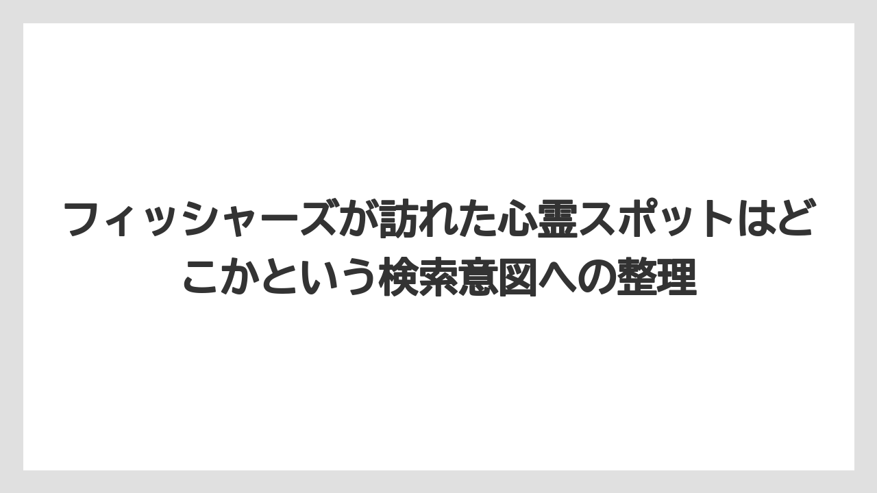 フィッシャーズが訪れた心霊スポットはどこかという検索意図への整理