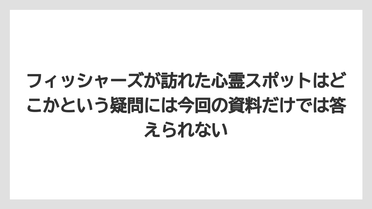 フィッシャーズが訪れた心霊スポットはどこかという疑問には今回の資料だけでは答えられない