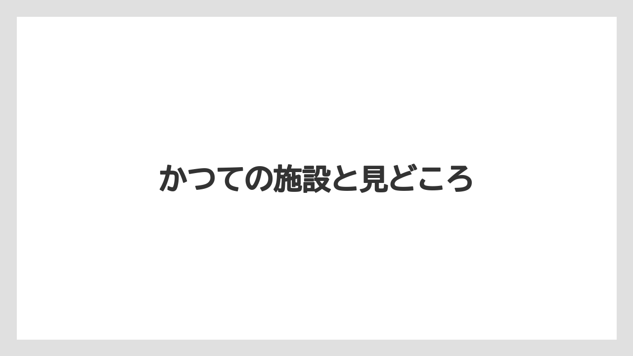 かつての施設と見どころ