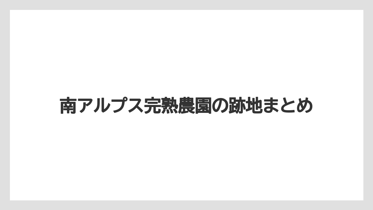 南アルプス完熟農園の跡地まとめ