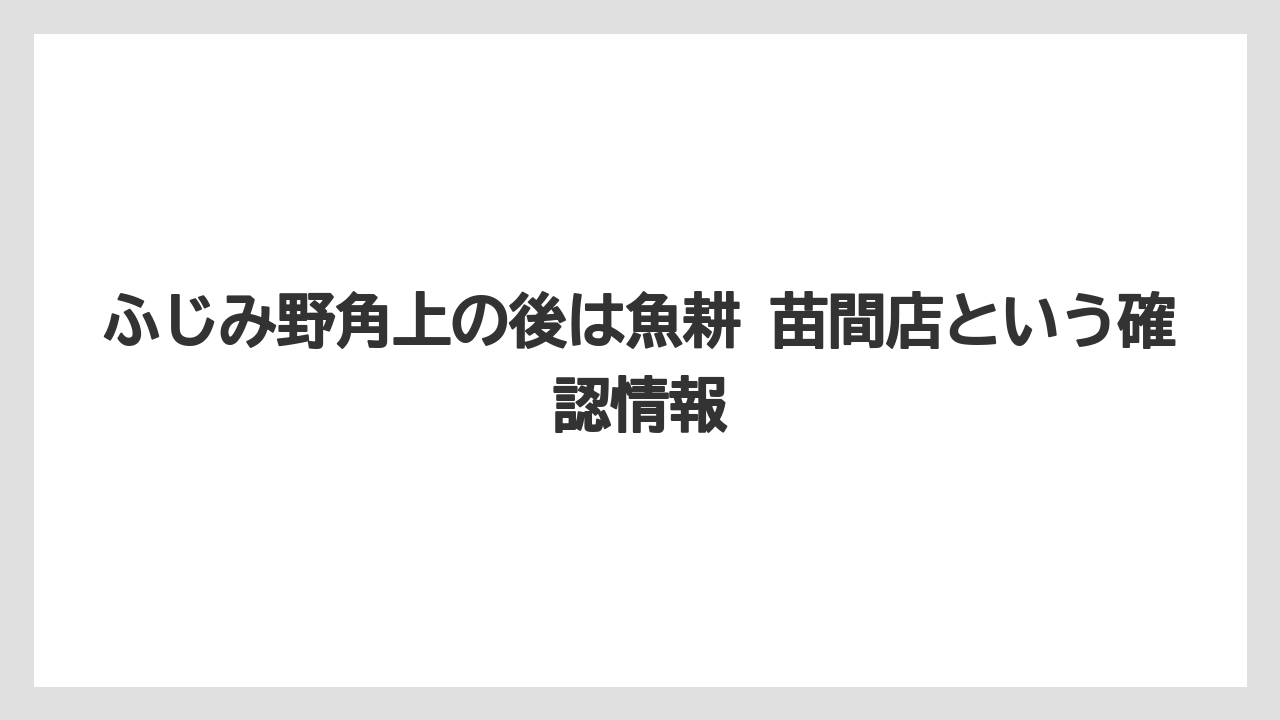 ふじみ野角上の後は魚耕 苗間店という確認情報
