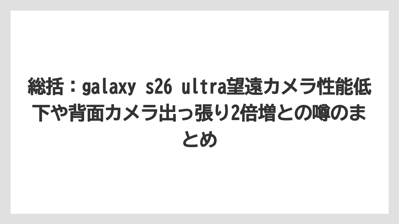 総括：galaxy s26 ultra望遠カメラ性能低下や背面カメラ出っ張り2倍増との噂のまとめ