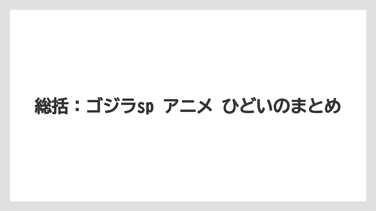 総括：ゴジラsp アニメ ひどいのまとめ