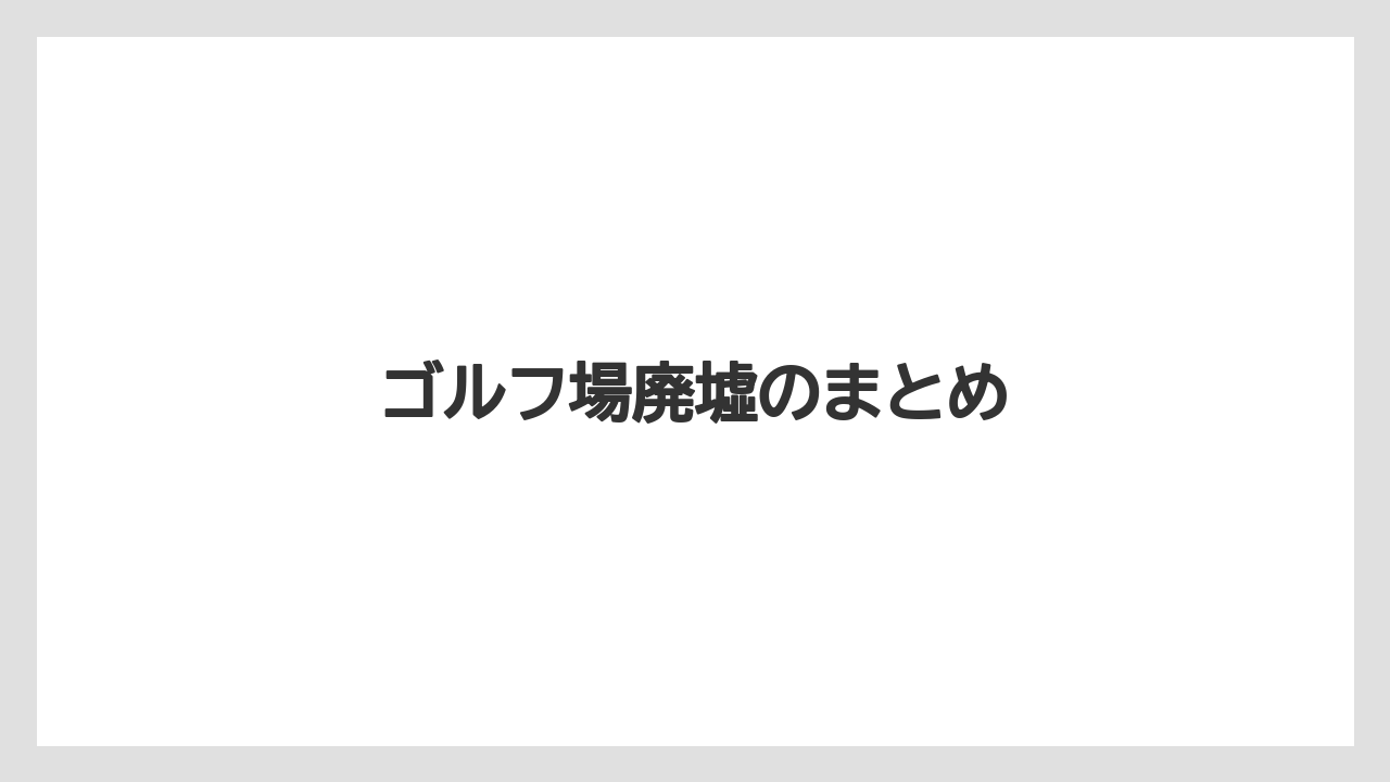 ゴルフ場廃墟のまとめ