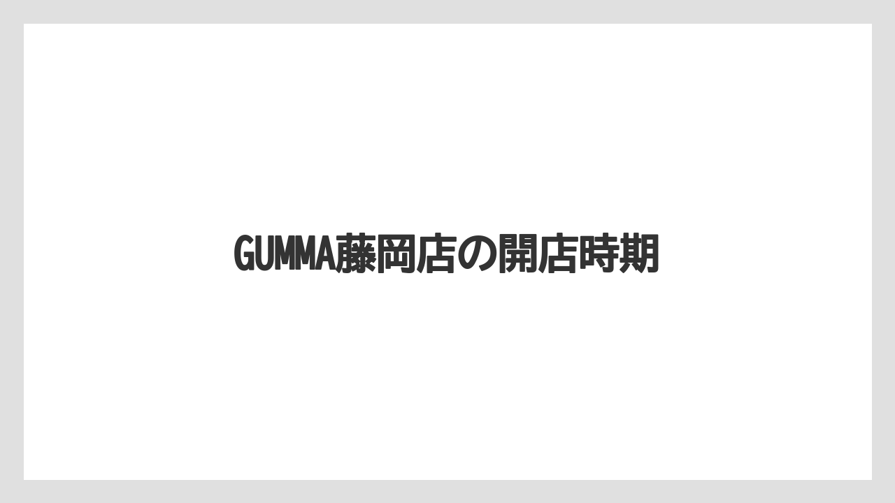 GUMMA藤岡店の開店時期