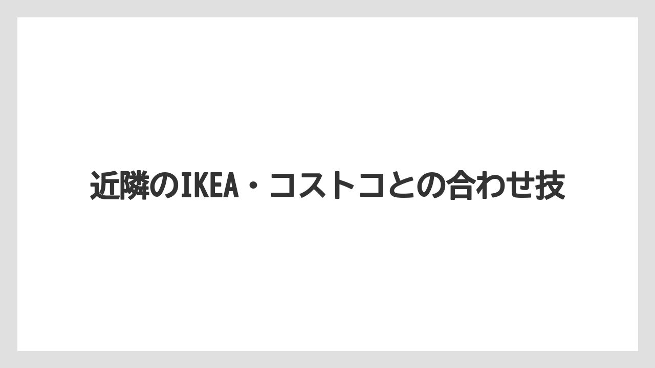 近隣のIKEA・コストコとの合わせ技