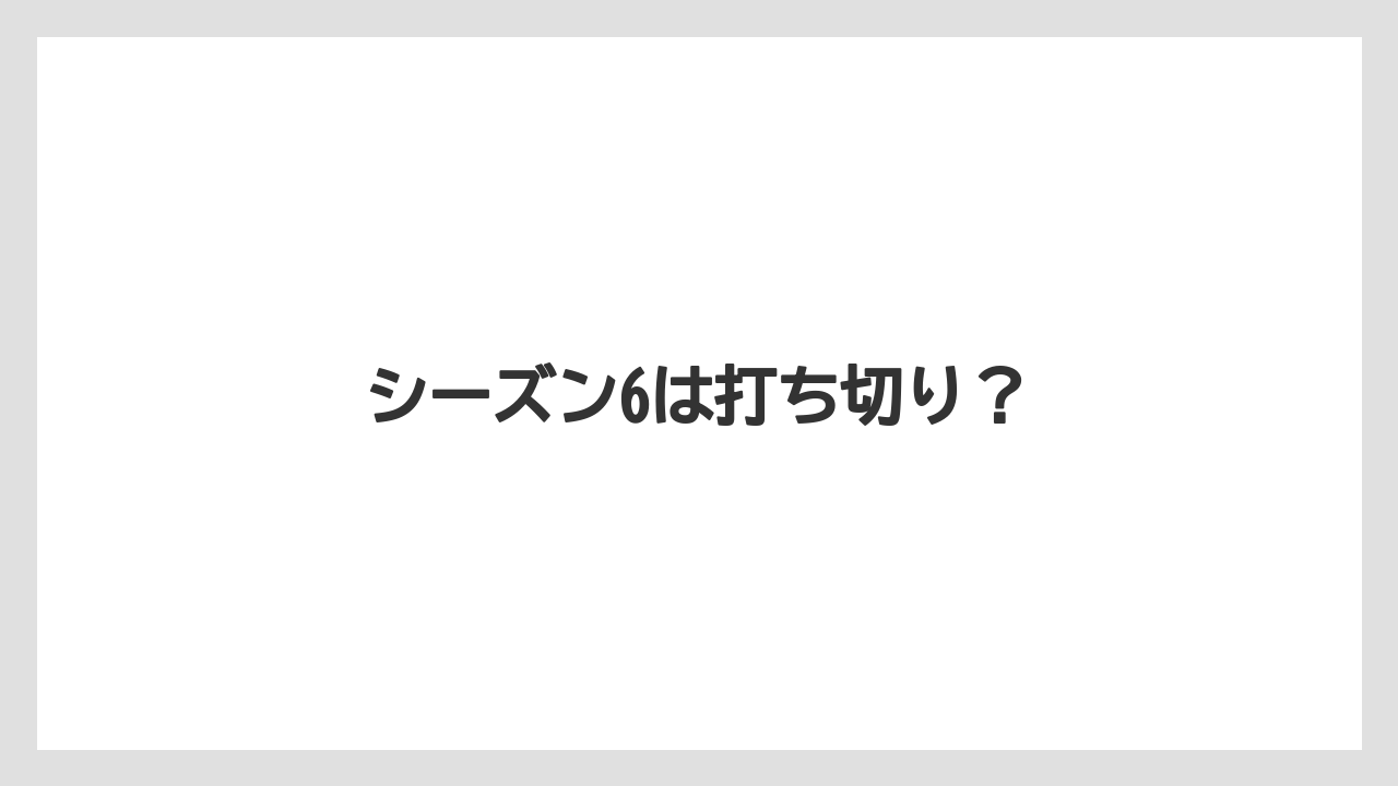 シーズン6は打ち切り?